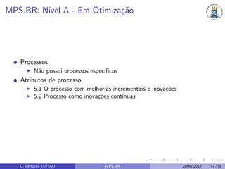 MPS.BR: N´ıvel A - Em Otimiza¸c˜ao
Processos
N˜ao possui processos espec´ıﬁcos
Atributos de processo
5.1 O processo com melhorias incrementais e inova¸c˜oes
5.2 Processo como inova¸c˜oes cont´ınuas
C. Bertolini (UFSM) MPS.BR Junho 2018 57 / 58
 