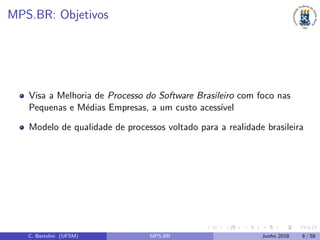MPS.BR: Objetivos
Visa a Melhoria de Processo do Software Brasileiro com foco nas
Pequenas e M´edias Empresas, a um custo acess´ıvel
Modelo de qualidade de processos voltado para a realidade brasileira
C. Bertolini (UFSM) MPS.BR Junho 2018 6 / 58
 