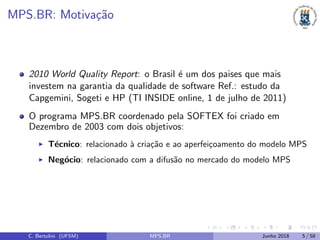 MPS.BR: Motiva¸c˜ao
2010 World Quality Report: o Brasil ´e um dos paises que mais
investem na garantia da qualidade de software Ref.: estudo da
Capgemini, Sogeti e HP (TI INSIDE online, 1 de julho de 2011)
O programa MPS.BR coordenado pela SOFTEX foi criado em
Dezembro de 2003 com dois objetivos:
T´ecnico: relacionado `a cria¸c˜ao e ao aperfei¸coamento do modelo MPS
Neg´ocio: relacionado com a difus˜ao no mercado do modelo MPS
C. Bertolini (UFSM) MPS.BR Junho 2018 5 / 58
 