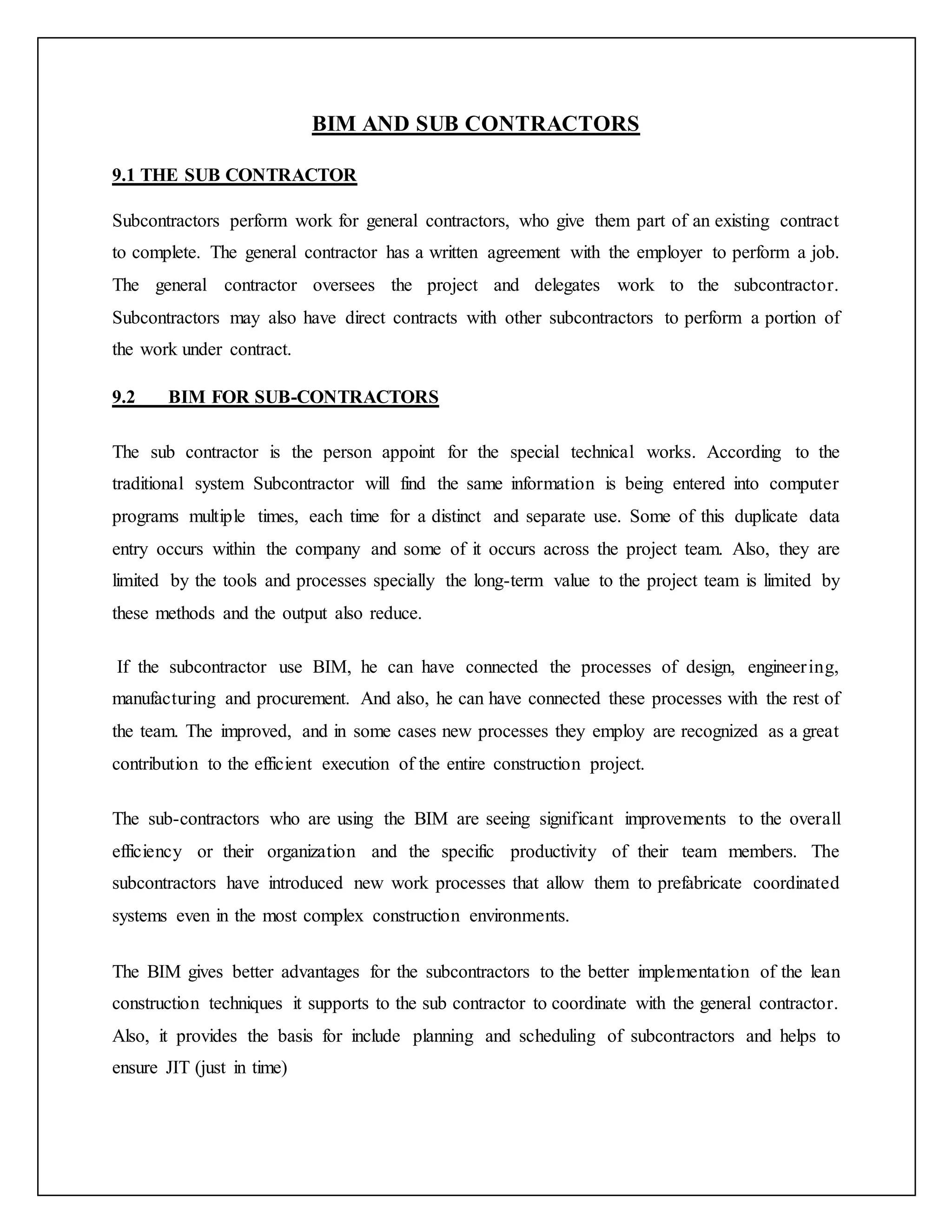 BIM AND SUB CONTRACTORS
9.1 THE SUB CONTRACTOR
Subcontractors perform work for general contractors, who give them part of an existing contract
to complete. The general contractor has a written agreement with the employer to perform a job.
The general contractor oversees the project and delegates work to the subcontractor.
Subcontractors may also have direct contracts with other subcontractors to perform a portion of
the work under contract.
9.2 BIM FOR SUB-CONTRACTORS
The sub contractor is the person appoint for the special technical works. According to the
traditional system Subcontractor will find the same information is being entered into computer
programs multiple times, each time for a distinct and separate use. Some of this duplicate data
entry occurs within the company and some of it occurs across the project team. Also, they are
limited by the tools and processes specially the long-term value to the project team is limited by
these methods and the output also reduce.
If the subcontractor use BIM, he can have connected the processes of design, engineering,
manufacturing and procurement. And also, he can have connected these processes with the rest of
the team. The improved, and in some cases new processes they employ are recognized as a great
contribution to the efficient execution of the entire construction project.
The sub-contractors who are using the BIM are seeing significant improvements to the overall
efficiency or their organization and the specific productivity of their team members. The
subcontractors have introduced new work processes that allow them to prefabricate coordinated
systems even in the most complex construction environments.
The BIM gives better advantages for the subcontractors to the better implementation of the lean
construction techniques it supports to the sub contractor to coordinate with the general contractor.
Also, it provides the basis for include planning and scheduling of subcontractors and helps to
ensure JIT (just in time)
 