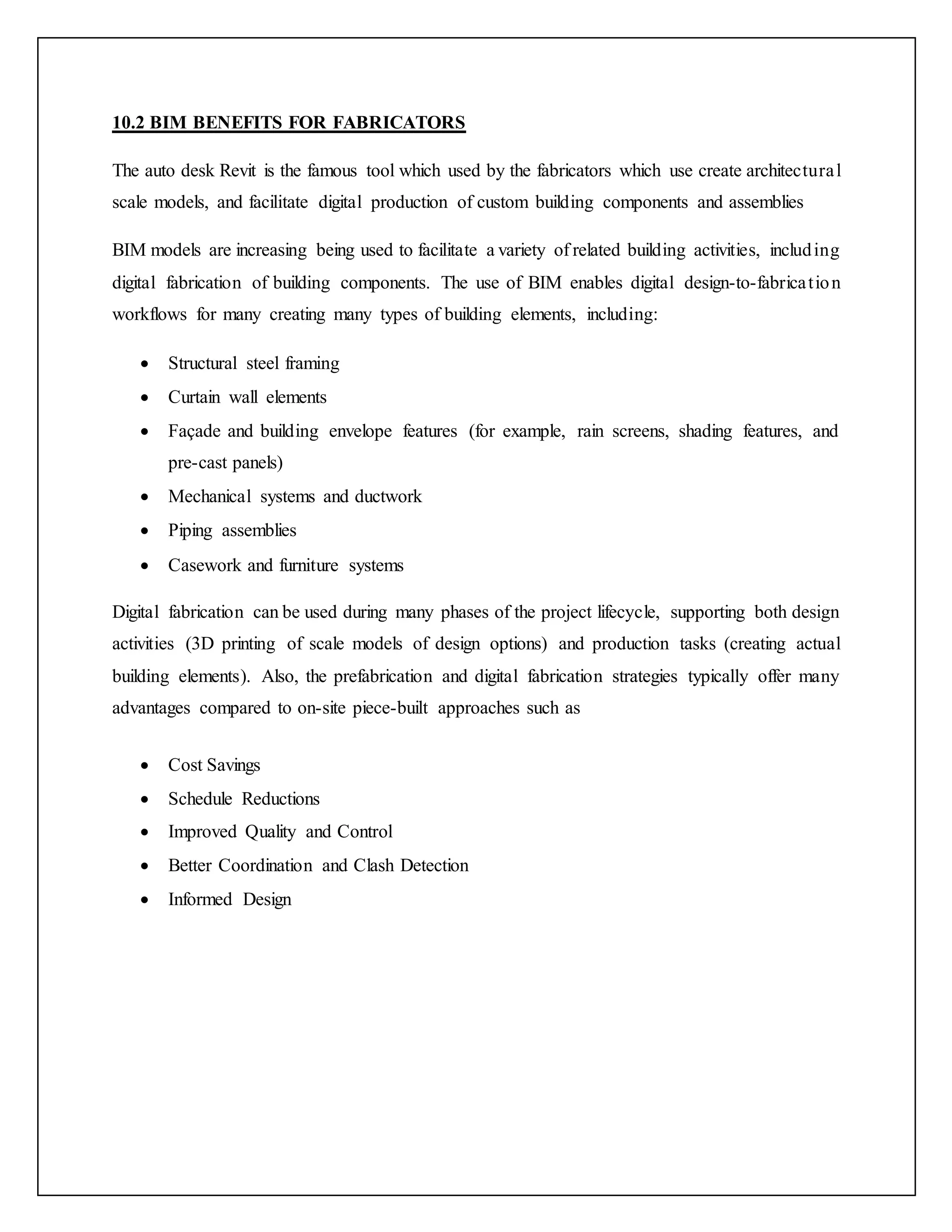 10.2 BIM BENEFITS FOR FABRICATORS
The auto desk Revit is the famous tool which used by the fabricators which use create architectural
scale models, and facilitate digital production of custom building components and assemblies
BIM models are increasing being used to facilitate a variety of related building activities, including
digital fabrication of building components. The use of BIM enables digital design-to-fabrication
workflows for many creating many types of building elements, including:
 Structural steel framing
 Curtain wall elements
 Façade and building envelope features (for example, rain screens, shading features, and
pre-cast panels)
 Mechanical systems and ductwork
 Piping assemblies
 Casework and furniture systems
Digital fabrication can be used during many phases of the project lifecycle, supporting both design
activities (3D printing of scale models of design options) and production tasks (creating actual
building elements). Also, the prefabrication and digital fabrication strategies typically offer many
advantages compared to on-site piece-built approaches such as
 Cost Savings
 Schedule Reductions
 Improved Quality and Control
 Better Coordination and Clash Detection
 Informed Design
 