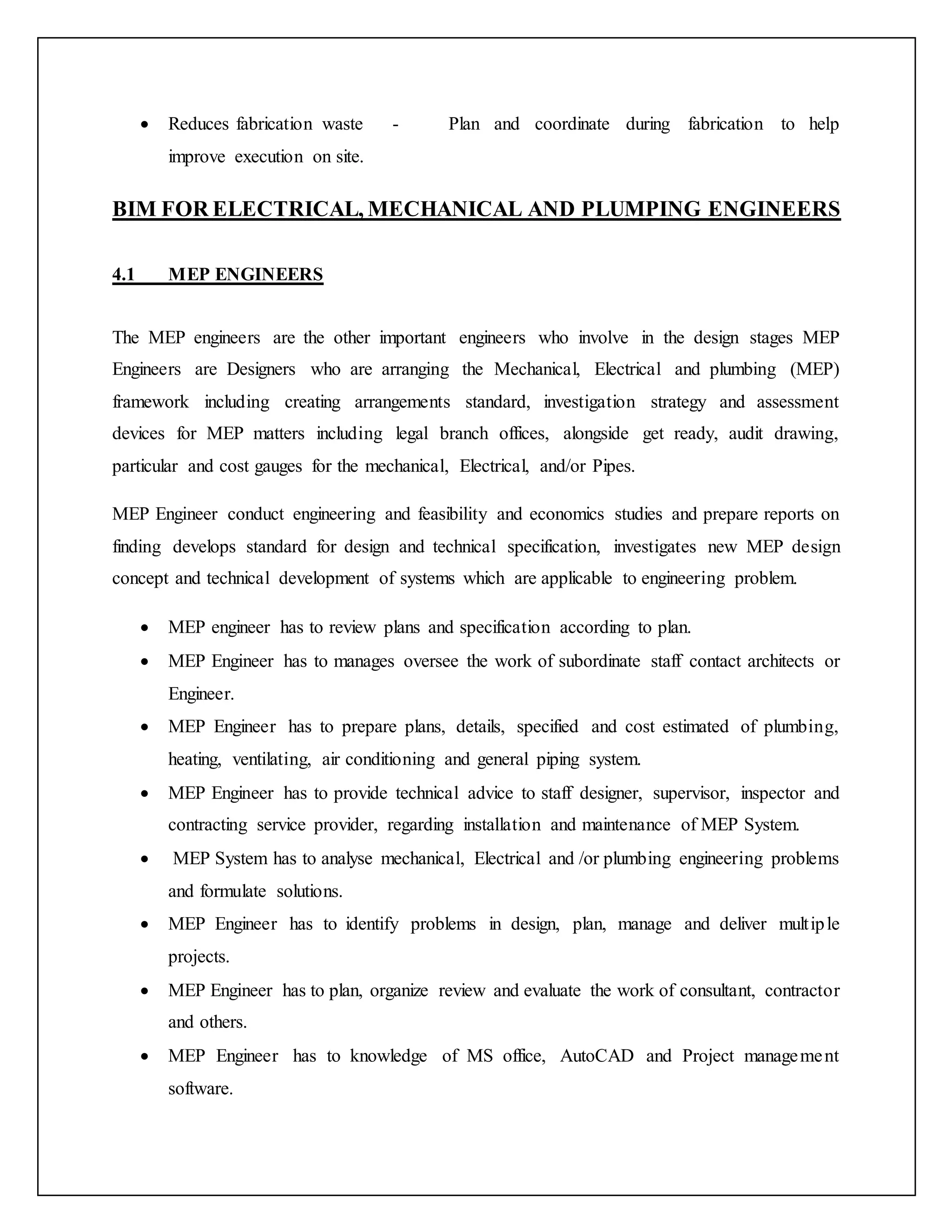  Reduces fabrication waste - Plan and coordinate during fabrication to help
improve execution on site.
BIM FOR ELECTRICAL, MECHANICAL AND PLUMPING ENGINEERS
4.1 MEP ENGINEERS
The MEP engineers are the other important engineers who involve in the design stages MEP
Engineers are Designers who are arranging the Mechanical, Electrical and plumbing (MEP)
framework including creating arrangements standard, investigation strategy and assessment
devices for MEP matters including legal branch offices, alongside get ready, audit drawing,
particular and cost gauges for the mechanical, Electrical, and/or Pipes.
MEP Engineer conduct engineering and feasibility and economics studies and prepare reports on
finding develops standard for design and technical specification, investigates new MEP design
concept and technical development of systems which are applicable to engineering problem.
 MEP engineer has to review plans and specification according to plan.
 MEP Engineer has to manages oversee the work of subordinate staff contact architects or
Engineer.
 MEP Engineer has to prepare plans, details, specified and cost estimated of plumbing,
heating, ventilating, air conditioning and general piping system.
 MEP Engineer has to provide technical advice to staff designer, supervisor, inspector and
contracting service provider, regarding installation and maintenance of MEP System.
 MEP System has to analyse mechanical, Electrical and /or plumbing engineering problems
and formulate solutions.
 MEP Engineer has to identify problems in design, plan, manage and deliver multiple
projects.
 MEP Engineer has to plan, organize review and evaluate the work of consultant, contractor
and others.
 MEP Engineer has to knowledge of MS office, AutoCAD and Project management
software.
 
