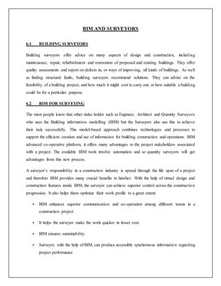 BIM AND SURVEYORS
6.1 BUILDING SURVEYORS
Building surveyors offer advice on many aspects of design and construction, including
maintenance, repair, refurbishment and restoration of proposed and existing buildings. They offer
quality assessments and report on defects in, or ways of improving, all kinds of buildings. As well
as finding structural faults, building surveyors recommend solutions. They can advise on the
feasibility of a building project, and how much it might cost to carry out, or how suitable a building
could be for a particular purpose.
6.2 BIM FOR SURVEYING
The most people know that other stake holder such as Engineer, Architect and Quantity Surveyors
who uses the Building information modelling (BIM) but the Surveyors also use this to achieve
their task successfully. This model-based approach combines technologies and processes to
support the efficient creation and use of information for building construction and operations. BIM
advanced co-operative platform, it offers many advantages to the project stakeholders associated
with a project. The available BIM tools involve automation and so quantity surveyors will get
advantages from this new process.
A surveyor’s responsibility in a construction industry is spread through the life span of a project
and therefore BIM provides many crucial benefits to him/her. With the help of virtual design and
construction features inside BIM, the surveyor can achieve superior control across the construction
progression. It also helps them optimize their work profile to a great extent.
 BIM enhances superior communication and co-operation among different teams in a
construction project.
 It helps the surveyor make the work quicker in lesser cost.
 BIM ensures sustainability.
 Surveyor, with the help of BIM, can produce accessible synchronous information regarding
project performance
 