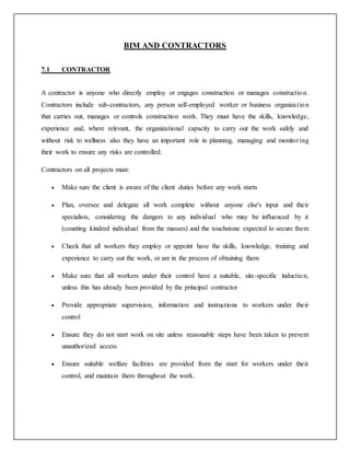 BIM AND CONTRACTORS
7.1 CONTRACTOR
A contractor is anyone who directly employ or engages construction or manages construction.
Contractors include sub-contractors, any person self-employed worker or business organization
that carries out, manages or controls construction work. They must have the skills, knowledge,
experience and, where relevant, the organizational capacity to carry out the work safely and
without risk to wellness also they have an important role in planning, managing and monitoring
their work to ensure any risks are controlled.
Contractors on all projects must:
 Make sure the client is aware of the client duties before any work starts
 Plan, oversee and delegate all work complete without anyone else's input and their
specialists, considering the dangers to any individual who may be influenced by it
(counting kindred individual from the masses) and the touchstone expected to secure them
 Check that all workers they employ or appoint have the skills, knowledge, training and
experience to carry out the work, or are in the process of obtaining them
 Make sure that all workers under their control have a suitable, site-specific induction,
unless this has already been provided by the principal contractor
 Provide appropriate supervision, information and instructions to workers under their
control
 Ensure they do not start work on site unless reasonable steps have been taken to prevent
unauthorized access
 Ensure suitable welfare facilities are provided from the start for workers under their
control, and maintain them throughout the work.
 