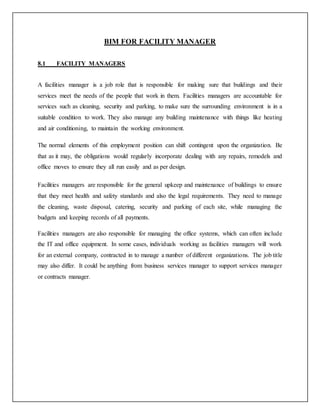 BIM FOR FACILITY MANAGER
8.1 FACILITY MANAGERS
A facilities manager is a job role that is responsible for making sure that buildings and their
services meet the needs of the people that work in them. Facilities managers are accountable for
services such as cleaning, security and parking, to make sure the surrounding environment is in a
suitable condition to work. They also manage any building maintenance with things like heating
and air conditioning, to maintain the working environment.
The normal elements of this employment position can shift contingent upon the organization. Be
that as it may, the obligations would regularly incorporate dealing with any repairs, remodels and
office moves to ensure they all run easily and as per design.
Facilities managers are responsible for the general upkeep and maintenance of buildings to ensure
that they meet health and safety standards and also the legal requirements. They need to manage
the cleaning, waste disposal, catering, security and parking of each site, while managing the
budgets and keeping records of all payments.
Facilities managers are also responsible for managing the office systems, which can often include
the IT and office equipment. In some cases, individuals working as facilities managers will work
for an external company, contracted in to manage a number of different organizations. The job title
may also differ. It could be anything from business services manager to support services manager
or contracts manager.
 