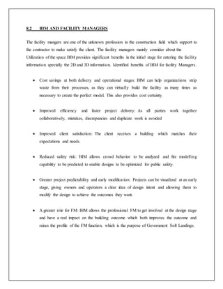 8.2 BIM AND FACILITY MANAGERS
The facility mangers are one of the unknown profession in the construction field which support to
the contractor to make satisfy the client. The facility managers mainly consider about the
Utilization of the space BIM provides significant benefits in the initial stage for entering the facility
information specially the 2D and 3D information. Identified benefits of BIM for facility Managers.
 Cost savings at both delivery and operational stages: BIM can help organizations strip
waste from their processes, as they can virtually build the facility as many times as
necessary to create the perfect model. This also provides cost certainty.
 Improved efficiency and faster project delivery: As all parties work together
collaboratively, mistakes, discrepancies and duplicate work is avoided
 Improved client satisfaction: The client receives a building which matches their
expectations and needs.
 Reduced safety risk: BIM allows crowd behavior to be analyzed and fire modelling
capability to be predicted to enable designs to be optimized for public safety.
 Greater project predictability and early modification: Projects can be visualized at an early
stage, giving owners and operators a clear idea of design intent and allowing them to
modify the design to achieve the outcomes they want.
 A greater role for FM: BIM allows the professional FM to get involved at the design stage
and have a real impact on the building outcome which both improves the outcome and
raises the profile of the FM function, which is the purpose of Government Soft Landings.
 