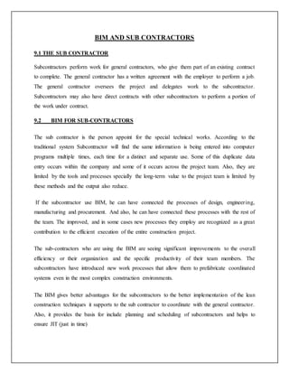 BIM AND SUB CONTRACTORS
9.1 THE SUB CONTRACTOR
Subcontractors perform work for general contractors, who give them part of an existing contract
to complete. The general contractor has a written agreement with the employer to perform a job.
The general contractor oversees the project and delegates work to the subcontractor.
Subcontractors may also have direct contracts with other subcontractors to perform a portion of
the work under contract.
9.2 BIM FOR SUB-CONTRACTORS
The sub contractor is the person appoint for the special technical works. According to the
traditional system Subcontractor will find the same information is being entered into computer
programs multiple times, each time for a distinct and separate use. Some of this duplicate data
entry occurs within the company and some of it occurs across the project team. Also, they are
limited by the tools and processes specially the long-term value to the project team is limited by
these methods and the output also reduce.
If the subcontractor use BIM, he can have connected the processes of design, engineering,
manufacturing and procurement. And also, he can have connected these processes with the rest of
the team. The improved, and in some cases new processes they employ are recognized as a great
contribution to the efficient execution of the entire construction project.
The sub-contractors who are using the BIM are seeing significant improvements to the overall
efficiency or their organization and the specific productivity of their team members. The
subcontractors have introduced new work processes that allow them to prefabricate coordinated
systems even in the most complex construction environments.
The BIM gives better advantages for the subcontractors to the better implementation of the lean
construction techniques it supports to the sub contractor to coordinate with the general contractor.
Also, it provides the basis for include planning and scheduling of subcontractors and helps to
ensure JIT (just in time)
 
