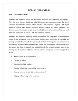 BIM AND FEBRICATORS
10.1 THE FEBRICATORS
Structural steel fabricators provide and erect quality, fabricated steel components and structures.
They offer a cost effective, durable, and stable high-quality steel construction solution. The typical
structural steel fabricator employs admin personnel and salespeople, engineers and project
managers, detailers, shop workers, equipment operators, welders and painters, inspectors, and
delivery drivers. Construction projects range from the fabrication of several tons of structural steel
for to tens of thousands of tons for a high-rise commercial structure.
Structural steel fabricators physically prepare the structural steel components for a construction
project (bridge or building). Upon project award, the fabricator’s steel detailer is responsible for
creating accurately-dimensioned drawings of each structural steel component and connections to
be fabricated. Acceptable load dimensions must comply with the equivalent standard requirement
for that size and shape of structural steel required by code. The structural engineer approves the
drawings and the shop flow and project schedule / material management sequence is prepared, to
include:
 (Plasma) cutting to the proper length,
 Punching or drilling,
 Shop fitting (bolting, welding),
 Cleaning and painting or galvanizing when required,
 Grouping members in their field-erection order, and
 Shipping and delivering to the project site.
 