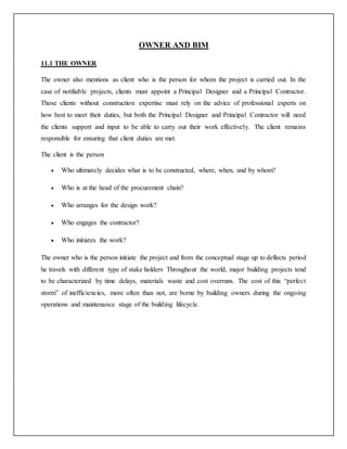 OWNER AND BIM
11.1 THE OWNER
The owner also mentions as client who is the person for whom the project is carried out. In the
case of notifiable projects, clients must appoint a Principal Designer and a Principal Contractor.
Those clients without construction expertise must rely on the advice of professional experts on
how best to meet their duties, but both the Principal Designer and Principal Contractor will need
the clients support and input to be able to carry out their work effectively. The client remains
responsible for ensuring that client duties are met.
The client is the person
 Who ultimately decides what is to be constructed, where, when, and by whom?
 Who is at the head of the procurement chain?
 Who arranges for the design work?
 Who engages the contractor?
 Who initiates the work?
The owner who is the person initiate the project and from the conceptual stage up to deflects period
he travels with different type of stake holders Throughout the world, major building projects tend
to be characterized by time delays, materials waste and cost overruns. The cost of this “perfect
storm” of inefficiencies, more often than not, are borne by building owners during the ongoing
operations and maintenance stage of the building lifecycle.
 