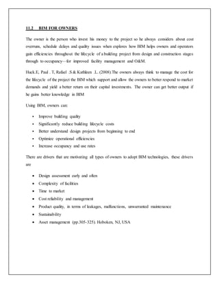 11.2 BIM FOR OWNERS
The owner is the person who invest his money to the project so he always considers about cost
overruns, schedule delays and quality issues when explores how BIM helps owners and operators
gain efficiencies throughout the lifecycle of a building project from design and construction stages
through to occupancy—for improved facility management and O&M.
Huck.E, Paul . T, Rafael .S & Kathleen .L. (2008).The owners always think to manage the cost for
the lifecycle of the project the BIM which support and allow the owners to better respond to market
demands and yield a better return on their capital investments. The owner can get better output if
he gains better knowledge in BIM
Using BIM, owners can:
 Improve building quality
 Significantly reduce building lifecycle costs
 Better understand design projects from beginning to end
 Optimize operational efficiencies
 Increase occupancy and use rates
There are drivers that are motivating all types of owners to adopt BIM technologies, these drivers
are
 Design assessment early and often
 Complexity of facilities
 Time to market
 Cost reliability and management
 Product quality, in terms of leakages, malfunctions, unwarranted maintenance
 Sustainability
 Asset management (pp.305-325). Hoboken, NJ, USA
 