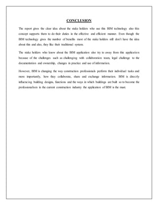 CONCLUSION
The report gives the clear idea about the stake holders who use this BIM technology also this
concept supports them to do their duties in the effective and efficient manner. Even though the
BIM technology gives the number of benefits most of the stake holders still don’t have the idea
about this and also, they like their traditional system.
The stake holders who know about the BIM application also try to away from this application
because of the challenges such as challenging with collaboration team, legal challenge to the
documentation and ownership, changes in practice and use of information.
However, BIM is changing the way construction professionals perform their individual tasks and
more importantly, how they collaborate, share and exchange information. BIM is directly
influencing building designs, functions and the ways in which buildings are built so to become the
professionalism in the current construction industry the application of BIM is the must.
 