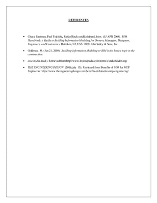 REFERENCES
 Chuck Eastman, Paul Teicholz, RafaelSacks andKathleen Liston. (15 APR 2008). BIM
Handbook: A Guide to Building Information Modeling for Owners, Managers, Designers,
Engineers, and Contractors. Hoboken,NJ, USA: 2008 John Wiley & Sons, Inc.
 Goldman, M. (Jun 21, 2010). Building Information Modeling or BIM is the hottest topic in the
construction.
 investodia. (n.d.). Retrieved from http://www.investopedia.com/terms/s/stakeholder.asp/
 THE ENGINEERING DESIGN. (2016,july 13). Retrieved from Benefits of BIM for MEP
Engineerin: https://www.theengineeringdesign.com/benefits-of-bim-for-mep-engineering/
 