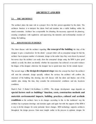 ARCHITECT AND BIM
2.1 THE ARCHITECT
The architect plays the main role in a project. He is the first person appointed by the client. The
architects function is to interpret the clients brief and translate into a viable building within the
stated constraints. Architect has a responsible for obtaining the necessary approvals for planning,
ensuring compliance with regulations and supervising the materials and workmanship erection of
during the building.
2.2 BIM INVOLVES IN DESIGN
The client discuss with the architect regarding the concept of the building the duty of the
designer to give a visualization for the clients’ concept which call as conceptual design for that the
architect has to prepare number of schematic design in the earlier days they were drawn by manual
but newer days the architect can easily draw the conceptual design using the BIM it gives good
outlook so easily the client can identify whether his expectation has achieved or not and it reduces
the fatigue of the designer otherwise the designer has to spend more time for the outside layout
The second stage is the design development stage when the concept has fixed the architect
will start the schematic design specially without the services the architect will confirm the
structural of the building this drawing also will discuss with the client and finalize one of the
suitable plan. during this time, they consider the environmental conditions and site, locations
conditions.
Huck.E, Paul . T, Rafael .S & Kathleen .L. (2008). The design development stage depends on
special factors such as buildings’ function, costs, construction methods and
materials environmental impacts, building practices, cultural and aesthetic
conditions so the architect have to do changes according to this in this traditional way the
architect has to prepare drawings and sketches again and again but with the support of the BIM it
is easy to do the changes for some particular factor changes. BIM technology supports architects
throughout the design process. Gain more insight earlier in the process to optimize designs for
 