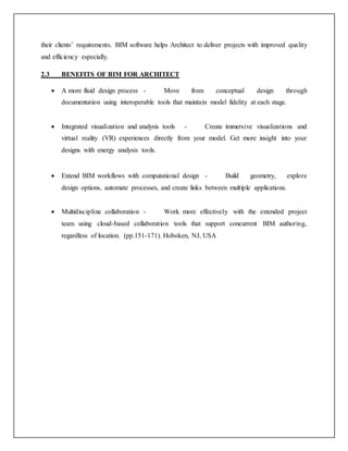 their clients’ requirements. BIM software helps Architect to deliver projects with improved quality
and efficiency especially.
2.3 BENEFITS OF BIM FOR ARCHITECT
 A more fluid design process - Move from conceptual design through
documentation using interoperable tools that maintain model fidelity at each stage.
 Integrated visualization and analysis tools - Create immersive visualizations and
virtual reality (VR) experiences directly from your model. Get more insight into your
designs with energy analysis tools.
 Extend BIM workflows with computational design - Build geometry, explore
design options, automate processes, and create links between multiple applications.
 Multidiscipline collaboration - Work more effectively with the extended project
team using cloud-based collaboration tools that support concurrent BIM authoring,
regardless of location. (pp.151-171). Hoboken, NJ, USA
 