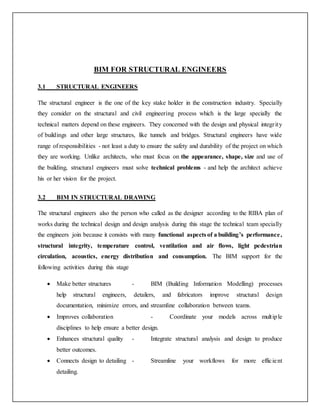 BIM FOR STRUCTURAL ENGINEERS
3.1 STRUCTURAL ENGINEERS
The structural engineer is the one of the key stake holder in the construction industry. Specially
they consider on the structural and civil engineering process which is the large specially the
technical matters depend on these engineers. They concerned with the design and physical integrity
of buildings and other large structures, like tunnels and bridges. Structural engineers have wide
range of responsibilities - not least a duty to ensure the safety and durability of the project on which
they are working. Unlike architects, who must focus on the appearance, shape, size and use of
the building, structural engineers must solve technical problems - and help the architect achieve
his or her vision for the project.
3.2 BIM IN STRUCTURAL DRAWING
The structural engineers also the person who called as the designer according to the RIBA plan of
works during the technical design and design analysis during this stage the technical team specially
the engineers join because it consists with many functional aspects of a building’s performance,
structural integrity, temperature control, ventilation and air flows, light pedestrian
circulation, acoustics, energy distribution and consumption. The BIM support for the
following activities during this stage
 Make better structures - BIM (Building Information Modelling) processes
help structural engineers, detailers, and fabricators improve structural design
documentation, minimize errors, and streamline collaboration between teams.
 Improves collaboration - Coordinate your models across multiple
disciplines to help ensure a better design.
 Enhances structural quality - Integrate structural analysis and design to produce
better outcomes.
 Connects design to detailing - Streamline your workflows for more efficient
detailing.
 