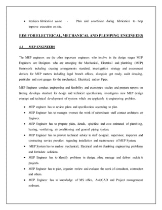  Reduces fabrication waste - Plan and coordinate during fabrication to help
improve execution on site.
BIM FOR ELECTRICAL, MECHANICAL AND PLUMPING ENGINEERS
4.1 MEP ENGINEERS
The MEP engineers are the other important engineers who involve in the design stages MEP
Engineers are Designers who are arranging the Mechanical, Electrical and plumbing (MEP)
framework including creating arrangements standard, investigation strategy and assessment
devices for MEP matters including legal branch offices, alongside get ready, audit drawing,
particular and cost gauges for the mechanical, Electrical, and/or Pipes.
MEP Engineer conduct engineering and feasibility and economics studies and prepare reports on
finding develops standard for design and technical specification, investigates new MEP design
concept and technical development of systems which are applicable to engineering problem.
 MEP engineer has to review plans and specification according to plan.
 MEP Engineer has to manages oversee the work of subordinate staff contact architects or
Engineer.
 MEP Engineer has to prepare plans, details, specified and cost estimated of plumbing,
heating, ventilating, air conditioning and general piping system.
 MEP Engineer has to provide technical advice to staff designer, supervisor, inspector and
contracting service provider, regarding installation and maintenance of MEP System.
 MEP System has to analyse mechanical, Electrical and /or plumbing engineering problems
and formulate solutions.
 MEP Engineer has to identify problems in design, plan, manage and deliver multiple
projects.
 MEP Engineer has to plan, organize review and evaluate the work of consultant, contractor
and others.
 MEP Engineer has to knowledge of MS office, AutoCAD and Project management
software.
 