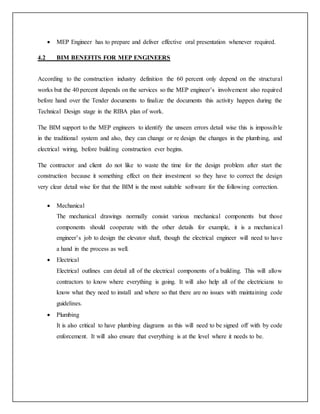  MEP Engineer has to prepare and deliver effective oral presentation whenever required.
4.2 BIM BENEFITS FOR MEP ENGINEERS
According to the construction industry definition the 60 percent only depend on the structural
works but the 40 percent depends on the services so the MEP engineer’s involvement also required
before hand over the Tender documents to finalize the documents this activity happen during the
Technical Design stage in the RIBA plan of work.
The BIM support to the MEP engineers to identify the unseen errors detail wise this is impossible
in the traditional system and also, they can change or re design the changes in the plumbing, and
electrical wiring, before building construction ever begins.
The contractor and client do not like to waste the time for the design problem after start the
construction because it something effect on their investment so they have to correct the design
very clear detail wise for that the BIM is the most suitable software for the following correction.
 Mechanical
The mechanical drawings normally consist various mechanical components but those
components should cooperate with the other details for example, it is a mechanical
engineer’s job to design the elevator shaft, though the electrical engineer will need to have
a hand in the process as well.
 Electrical
Electrical outlines can detail all of the electrical components of a building. This will allow
contractors to know where everything is going. It will also help all of the electricians to
know what they need to install and where so that there are no issues with maintaining code
guidelines.
 Plumbing
It is also critical to have plumbing diagrams as this will need to be signed off with by code
enforcement. It will also ensure that everything is at the level where it needs to be.
 