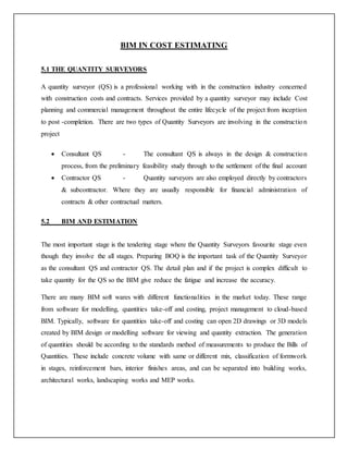 BIM IN COST ESTIMATING
5.1 THE QUANTITY SURVEYORS
A quantity surveyor (QS) is a professional working with in the construction industry concerned
with construction costs and contracts. Services provided by a quantity surveyor may include Cost
planning and commercial management throughout the entire lifecycle of the project from inception
to post -completion. There are two types of Quantity Surveyors are involving in the construction
project
 Consultant QS - The consultant QS is always in the design & construction
process, from the preliminary feasibility study through to the settlement of the final account
 Contractor QS - Quantity surveyors are also employed directly by contractors
& subcontractor. Where they are usually responsible for financial administration of
contracts & other contractual matters.
5.2 BIM AND ESTIMATION
The most important stage is the tendering stage where the Quantity Surveyors favourite stage even
though they involve the all stages. Preparing BOQ is the important task of the Quantity Surveyor
as the consultant QS and contractor QS. The detail plan and if the project is complex difficult to
take quantity for the QS so the BIM give reduce the fatigue and increase the accuracy.
There are many BIM soft wares with different functionalities in the market today. These range
from software for modelling, quantities take-off and costing, project management to cloud-based
BIM. Typically, software for quantities take-off and costing can open 2D drawings or 3D models
created by BIM design or modelling software for viewing and quantity extraction. The generation
of quantities should be according to the standards method of measurements to produce the Bills of
Quantities. These include concrete volume with same or different mix, classification of formwork
in stages, reinforcement bars, interior finishes areas, and can be separated into building works,
architectural works, landscaping works and MEP works.
 