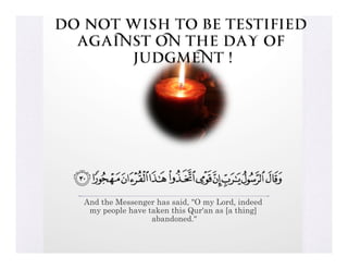 Do Not Wish to be testified
  against on the Day of
       Judgment !




   And the Messenger has said, "O my Lord, indeed
    my people have taken this Qur'an as [a thing]
                    abandoned."
 