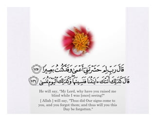 He will say, "My Lord, why have you raised me
        blind while I was [once] seeing?"
 [ Allah ] will say, "Thus did Our signs come to
you, and you forgot them; and thus will you this
                 Day be forgotten."
 