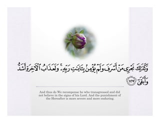 And thus do We recompense he who transgressed and did
not believe in the signs of his Lord. And the punishment of
     the Hereafter is more severe and more enduring.
 