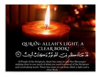Quran- Allah’s light, A
           clear book!


  O People of the Scripture, there has come to you Our Messenger
making clear to you much of what you used to conceal of the Scripture
and overlooking much. There has come to you from Allah a light and a
                             clear Book.
 