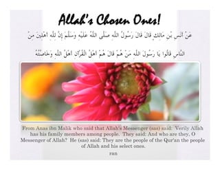 Allah’s Chosen Ones!
   ْ‫ﻋَﻦْ أَﻧَﺲِ ﺑْﻦِ ﻣَﺎﻟِﻚٍ ﻗَﺎلَ ﻗَﺎلَ رَﺳُﻮلُ اﻟﻠﱠﻪِ ﺻَﻠﱠﻰ اﻟﻠﱠﻪُ ﻋَﻠَﻴْﻪِ وَﺳَﻠﱠﻢَ إِنﱠ ﻟِﻠﱠﻪِ أَﻫْﻠِﲔَ ﻣِﻦ‬

       ُ‫اﻟﻨﱠﺎسِ ﻗَﺎﻟُﻮا ﻳَﺎ رَﺳُﻮلَ اﻟﻠﱠﻪِ ﻣَﻦْ ﻫُﻢْ ﻗَﺎلَ ﻫُﻢْ أَﻫْﻞُ اﻟْﻘُﺮْآنِ أَﻫْﻞُ اﻟﻠﱠﻪِ وَﺧَﺎﺻﱠﺘُﻪ‬




From Anas ibn Malik who said that Allah's Messenger (sas) said: Verily Allah
   has his family members among people. They said: And who are they, O
Messenger of Allah? He (sas) said: They are the people of the Qur'an the people
                         of Allah and his select ones.
                                     ran
 
