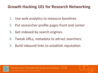Growth 
Hacking 
101 
for 
Research 
Networking 
1. Use 
web 
analy,cs 
to 
measure 
baselines 
2. Put 
researcher 
profile 
pages 
front 
and 
center 
3. Get 
indexed 
by 
search 
engines 
4. Tweak 
URLs, 
metadata 
to 
a7ract 
searchers 
5. Build 
inbound 
links 
to 
establish 
reputa,on 
 
