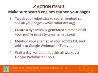 ✓ACTION 
ITEM 
3: 
Make 
sure 
search 
engines 
can 
see 
your 
pages 
1. Tweak 
your 
robots.txt 
so 
search 
engines 
can 
see 
all 
your 
pages 
(www.robotstxt.org) 
2. Create 
a 
dynamically-­‐generated 
sitemap 
of 
all 
your 
profile 
pages 
(www.sitemaps.org) 
3. Men,on 
your 
sitemap 
in 
your 
robots.txt, 
and 
add 
it 
to 
Google 
Webmaster 
Tools 
4. Wait 
a 
day, 
validate 
that 
this 
all 
works 
via 
Google 
Webmaster 
Tools 
 