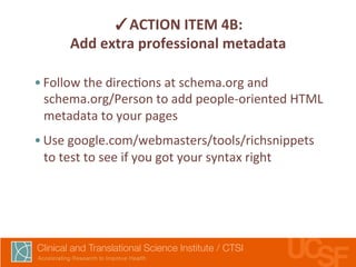 ✓ACTION 
ITEM 
4B: 
Add 
extra 
professional 
metadata 
• Follow 
the 
direc,ons 
at 
schema.org 
and 
schema.org/Person 
to 
add 
people-­‐oriented 
HTML 
metadata 
to 
your 
pages 
• Use 
google.com/webmasters/tools/richsnippets 
to 
test 
to 
see 
if 
you 
got 
your 
syntax 
right 
 