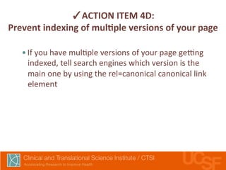 ✓ACTION 
ITEM 
4D: 
Prevent 
indexing 
of 
mulLple 
versions 
of 
your 
page 
• If 
you 
have 
mul,ple 
versions 
of 
your 
page 
getng 
indexed, 
tell 
search 
engines 
which 
version 
is 
the 
main 
one 
by 
using 
the 
rel=canonical 
canonical 
link 
element 
 
