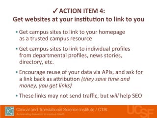 ✓ACTION 
ITEM 
4: 
Get 
websites 
at 
your 
insLtuLon 
to 
link 
to 
you 
• Get 
campus 
sites 
to 
link 
to 
your 
homepage 
as 
a 
trusted 
campus 
resource 
• Get 
campus 
sites 
to 
link 
to 
individual 
profiles 
from 
departmental 
profiles, 
news 
stories, 
directory, 
etc. 
• Encourage 
reuse 
of 
your 
data 
via 
APIs, 
and 
ask 
for 
a 
link 
back 
as 
a7ribu,on 
(they 
save 
@me 
and 
money, 
you 
get 
links) 
• These 
links 
may 
not 
send 
traffic, 
but 
will 
help 
SEO 
 