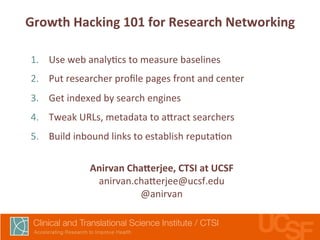 Growth 
Hacking 
101 
for 
Research 
Networking 
1. Use 
web 
analy,cs 
to 
measure 
baselines 
2. Put 
researcher 
profile 
pages 
front 
and 
center 
3. Get 
indexed 
by 
search 
engines 
4. Tweak 
URLs, 
metadata 
to 
a7ract 
searchers 
5. Build 
inbound 
links 
to 
establish 
reputa,on 
Anirvan 
Chakerjee, 
CTSI 
at 
UCSF 
anirvan.cha7erjee@ucsf.edu 
@anirvan 
