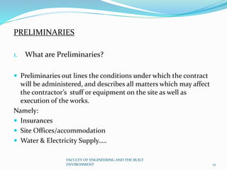 PRELIMINARIES
1. What are Preliminaries?
 Preliminaries out lines the conditions under which the contract
will be administered, and describes all matters which may affect
the contractor’s stuff or equipment on the site as well as
execution of the works.
Namely:
 Insurances
 Site Offices/accommodation
 Water & Electricity Supply…..
FACULTY OF ENGINEERING AND THE BUILT
ENVIRONMENT 12
 