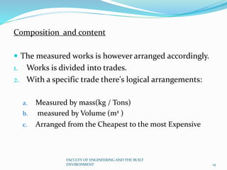 Composition and content
 The measured works is however arranged accordingly.
1. Works is divided into trades.
2. With a specific trade there's logical arrangements:
a. Measured by mass(kg / Tons)
b. measured by Volume (m³ )
c. Arranged from the Cheapest to the most Expensive
FACULTY OF ENGINEERING AND THE BUILT
ENVIRONMENT 14
 