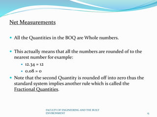 Net Measurements
 All the Quantities in the BOQ are Whole numbers.
 This actually means that all the numbers are rounded of to the
nearest number for example:
 12.34 » 12
 0.08 » 0
 Note that the second Quantity is rounded off into zero thus the
standard system implies another rule which is called the
Fractional Quantities.
FACULTY OF ENGINEERING AND THE BUILT
ENVIRONMENT 15
 