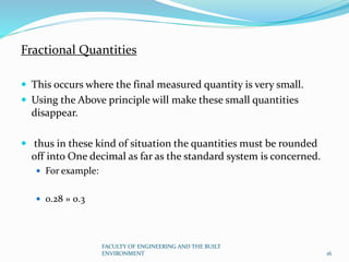Fractional Quantities
 This occurs where the final measured quantity is very small.
 Using the Above principle will make these small quantities
disappear.
 thus in these kind of situation the quantities must be rounded
off into One decimal as far as the standard system is concerned.
 For example:
 0.28 » 0.3
FACULTY OF ENGINEERING AND THE BUILT
ENVIRONMENT 16
 