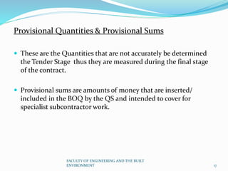 Provisional Quantities & Provisional Sums
 These are the Quantities that are not accurately be determined
the Tender Stage thus they are measured during the final stage
of the contract.
 Provisional sums are amounts of money that are inserted/
included in the BOQ by the QS and intended to cover for
specialist subcontractor work.
FACULTY OF ENGINEERING AND THE BUILT
ENVIRONMENT 17
 