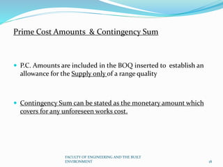 Prime Cost Amounts & Contingency Sum
 P.C. Amounts are included in the BOQ inserted to establish an
allowance for the Supply only of a range quality
 Contingency Sum can be stated as the monetary amount which
covers for any unforeseen works cost.
FACULTY OF ENGINEERING AND THE BUILT
ENVIRONMENT 18
 