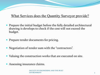 What Services does the Quantity Surveyor provide?
 Prepare the initial budget before the fully detailed architectural
drawing is develops to check if the cost will not exceed the
budget.
 Prepare tender documents for pricing.
 Negotiation of tender sum with the “contractors”.
 Valuing the construction works that are executed on site.
 Assessing insurance claims.
FACULTY OF ENGINEERING AND THE BUILT
ENVIRONMENT 3
 