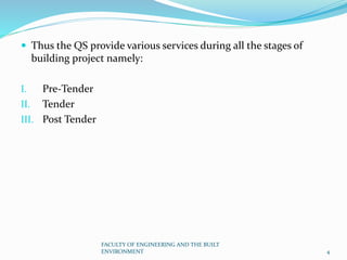  Thus the QS provide various services during all the stages of
building project namely:
I. Pre-Tender
II. Tender
III. Post Tender
FACULTY OF ENGINEERING AND THE BUILT
ENVIRONMENT 4
 
