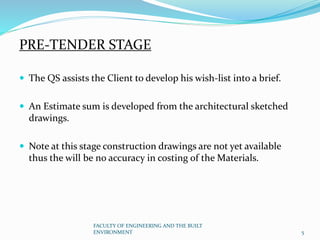 PRE-TENDER STAGE
 The QS assists the Client to develop his wish-list into a brief.
 An Estimate sum is developed from the architectural sketched
drawings.
 Note at this stage construction drawings are not yet available
thus the will be no accuracy in costing of the Materials.
FACULTY OF ENGINEERING AND THE BUILT
ENVIRONMENT 5
 