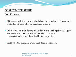 POST TENDER STAGE
Pre- Contract
 QS valuates all the tenders which have been submitted to ensure
that all contractors have priced accordingly.
 QS formulates a tender report and submits to the principal agent
and assist the client to make a decision on which
contract/tenderer will be suitable for the project.
 Lastly the QS prepares a Contract documentation.
FACULTY OF ENGINEERING AND THE BUILT
ENVIRONMENT 7
 