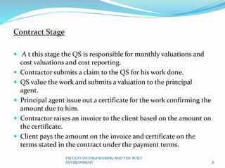 Contract Stage
 A t this stage the QS is responsible for monthly valuations and
cost valuations and cost reporting.
 Contractor submits a claim to the QS for his work done.
 QS value the work and submits a valuation to the principal
agent.
 Principal agent issue out a certificate for the work confirming the
amount due to him.
 Contractor raises an invoice to the client based on the amount on
the certificate.
 Client pays the amount on the invoice and certificate on the
terms stated in the contract under the payment terms.
FACULTY OF ENGINEERING AND THE BUILT
ENVIRONMENT 8
 