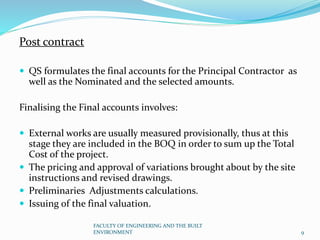 Post contract
 QS formulates the final accounts for the Principal Contractor as
well as the Nominated and the selected amounts.
Finalising the Final accounts involves:
 External works are usually measured provisionally, thus at this
stage they are included in the BOQ in order to sum up the Total
Cost of the project.
 The pricing and approval of variations brought about by the site
instructions and revised drawings.
 Preliminaries Adjustments calculations.
 Issuing of the final valuation.
FACULTY OF ENGINEERING AND THE BUILT
ENVIRONMENT 9
 