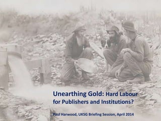 Unearthing Gold: Hard Labour
for Publishers and Institutions?
Paul Harwood, UKSG Briefing Session, April 2014
 