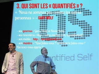 3. Qui sont les « quantifiés » ?
« Nous ne sommes pas comme les autres
personnes » – Gary Wolf

- ses gourous : Gary Wolf et Kevin Kelly
- ses rencontres : http://www.meetup.com/quantifiedself/
- son média : http://quantifiedself.com
- son mantra : “Que faites-vous ? Comment le faites-vous ?
Qu’avez-vous appris ?”
 