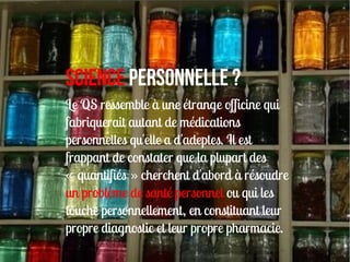 Science personnelLe ?
Le QS ressemble à une étrange officine qui
fabriquerait autant de médications
personnelles qu'elle a d'adeptes. Il est
frappant de constater que la plupart des
« quantifiés » cherchent d'abord à résoudre
un problème de santé personnel ou qui les
touche personnellement, en constituant leur
propre diagnostic et leur propre pharmacie.
 