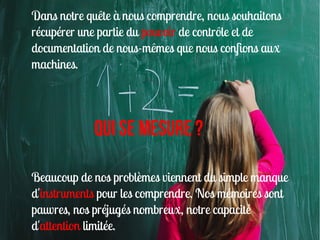 Dans notre quête à nous comprendre, nous souhaitons
récupérer une partie du pouvoir de contrôle et de
documentation de nous-mêmes que nous confions aux
machines.




            Qui SE mesure ?

Beaucoup de nos problèmes viennent du simple manque
d'instruments pour les comprendre. Nos mémoires sont
pauvres, nos préjugés nombreux, notre capacité
d'attention limitée.
 