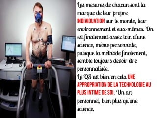 Les mesures de chacun sont la
marque de leur propre
individuation sur le monde, leur
environnement et eux-mêmes. On
est finalement assez loin d'une
science, même personnelle,
puisque la méthode finalement,
semble toujours devoir être
personnalisée.
Le QS est bien en cela une
appropriation de la technologie au
plus intime de soi. Un art
personnel, bien plus qu'une
science.
 